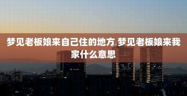 梦见老板娘来自己住的地方 梦见老板娘来我家什么意思
