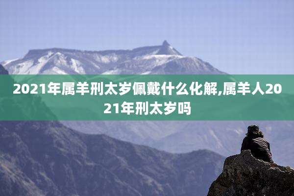 2021年属羊刑太岁佩戴什么化解,属羊人2021年刑太岁吗