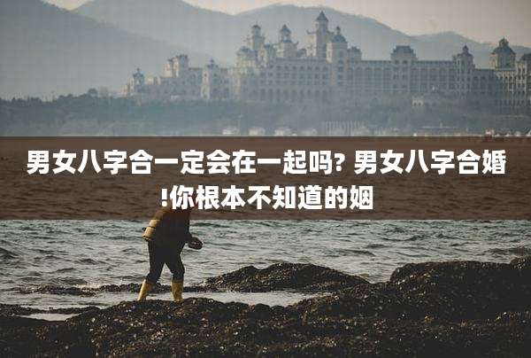 男女八字合一定会在一起吗? 男女八字合婚!你根本不知道的姻