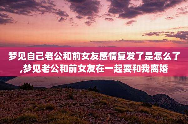 梦见自己老公和前女友感情复发了是怎么了,梦见老公和前女友在一起要和我离婚