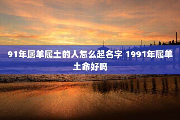 91年属羊属土的人怎么起名字 1991年属羊土命好吗