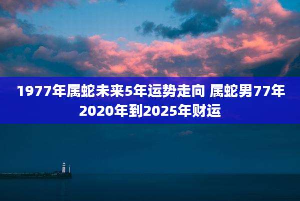 1977年属蛇未来5年运势走向 属蛇男77年2020年到2025年财运