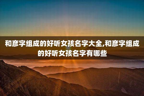 和彦字组成的好听女孩名字大全,和彦字组成的好听女孩名字有哪些
