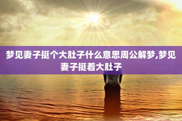 梦见妻子挺个大肚子什么意思周公解梦,梦见妻子挺着大肚子