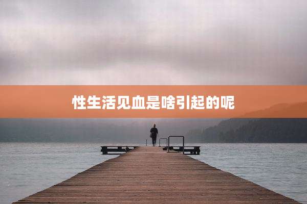 性生活见血是啥引起的呢