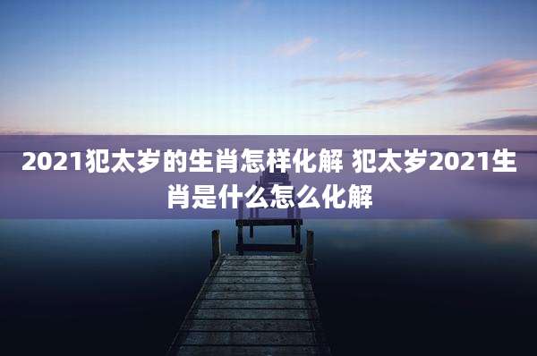 2021犯太岁的生肖怎样化解 犯太岁2021生肖是什么怎么化解