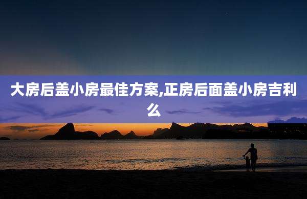 大房后盖小房最佳方案,正房后面盖小房吉利么
