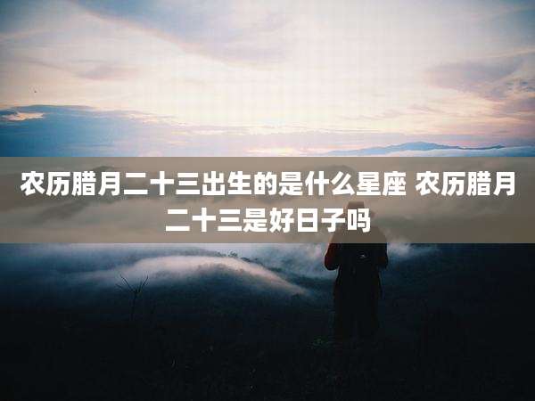 农历腊月二十三出生的是什么星座 农历腊月二十三是好日子吗