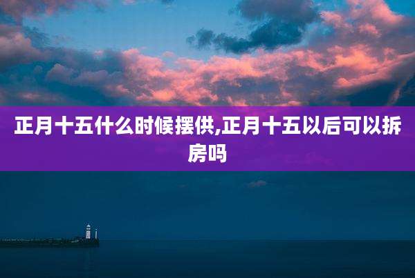正月十五什么时候摆供,正月十五以后可以拆房吗