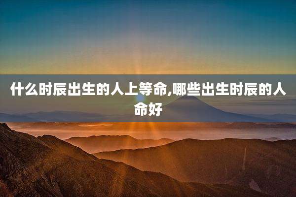什么时辰出生的人上等命,哪些出生时辰的人命好