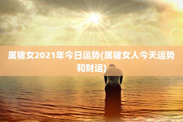 属猪女2021年今日运势(属猪女人今天运势和财运)