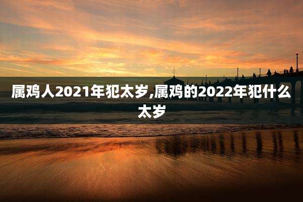 属鸡人2021年犯太岁,属鸡的2022年犯什么太岁