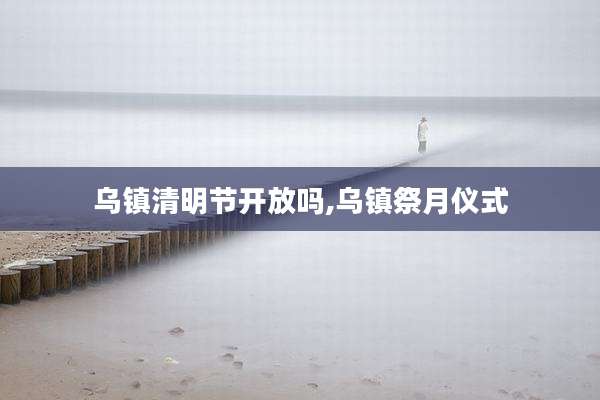 乌镇清明节开放吗,乌镇祭月仪式
