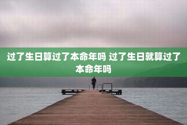 过了生日算过了本命年吗 过了生日就算过了本命年吗