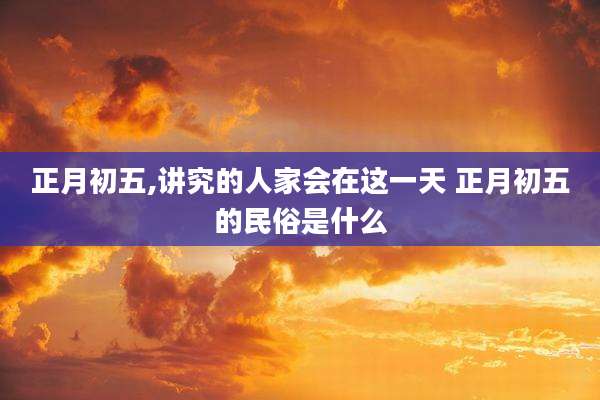 正月初五,讲究的人家会在这一天 正月初五的民俗是什么