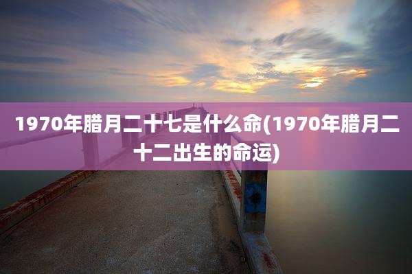 1970年腊月二十七是什么命(1970年腊月二十二出生的命运)