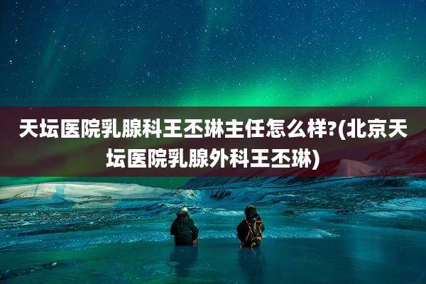 天坛医院乳腺科王丕琳主任怎么样?(北京天坛医院乳腺外科王丕琳)