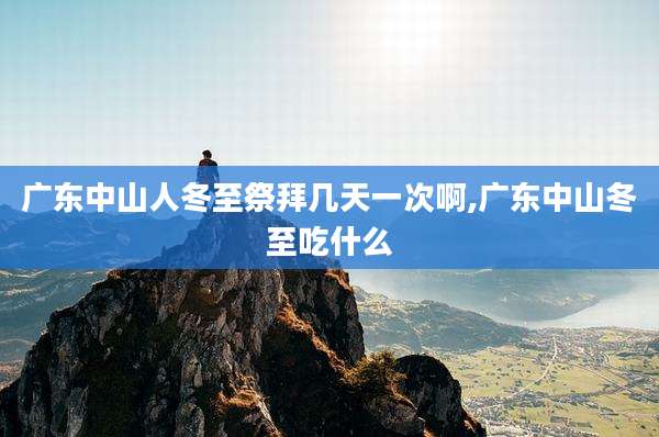 广东中山人冬至祭拜几天一次啊,广东中山冬至吃什么