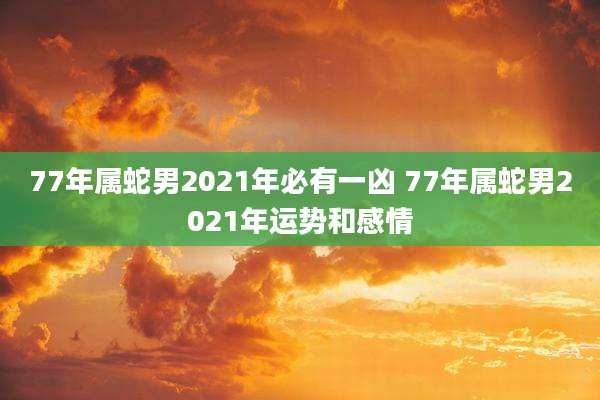 77年属蛇男2021年必有一凶 77年属蛇男2021年运势和感情