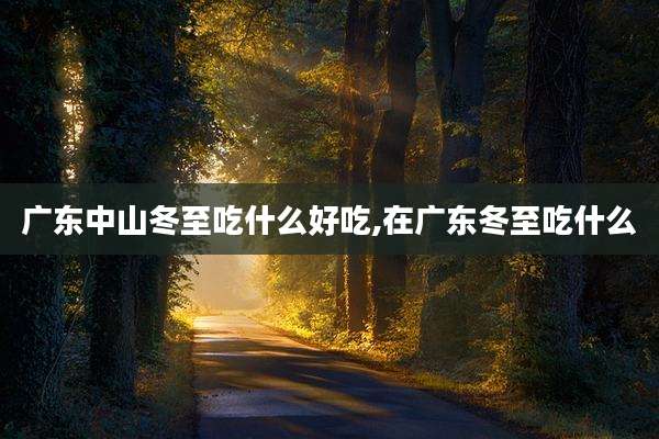 广东中山冬至吃什么好吃,在广东冬至吃什么