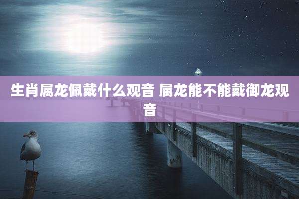 生肖属龙佩戴什么观音 属龙能不能戴御龙观音