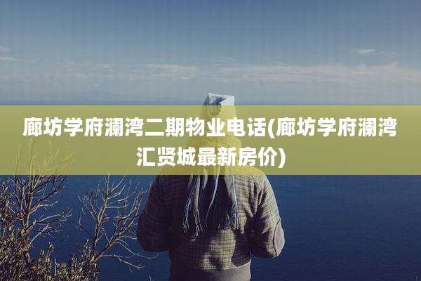 廊坊学府澜湾二期物业电话(廊坊学府澜湾汇贤城最新房价)