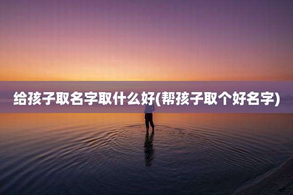 给孩子取名字取什么好(帮孩子取个好名字)