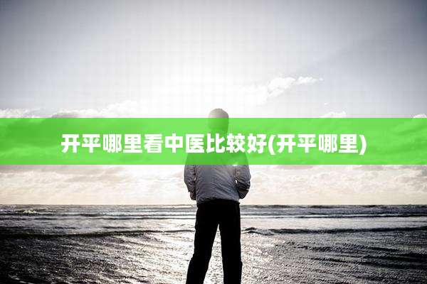 开平哪里看中医比较好(开平哪里)