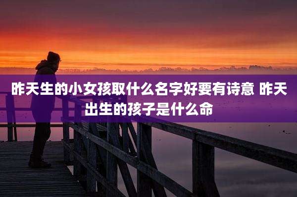 昨天生的小女孩取什么名字好要有诗意 昨天出生的孩子是什么命