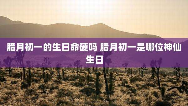 腊月初一的生日命硬吗 腊月初一是哪位神仙生日