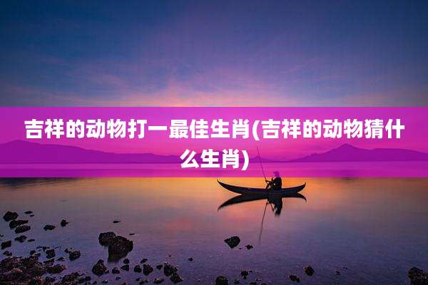 吉祥的动物打一最佳生肖(吉祥的动物猜什么生肖)
