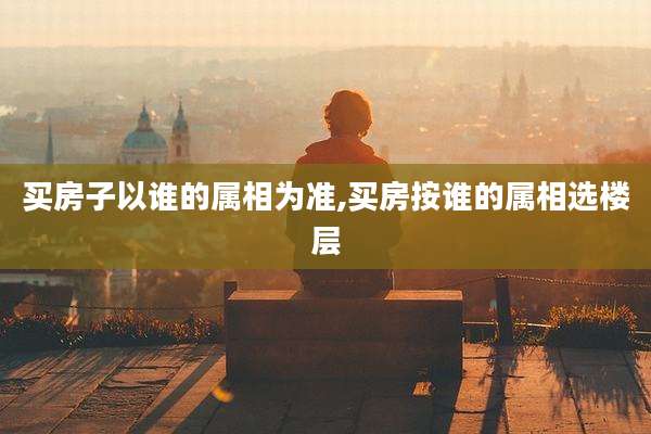 买房子以谁的属相为准,买房按谁的属相选楼层