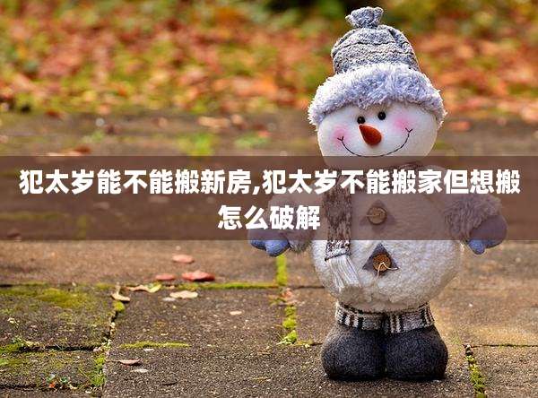犯太岁能不能搬新房,犯太岁不能搬家但想搬怎么破解