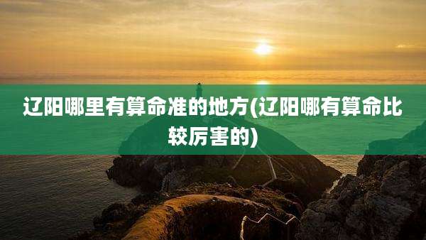 辽阳哪里有算命准的地方(辽阳哪有算命比较厉害的)
