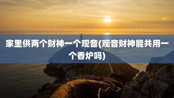 家里供两个财神一个观音(观音财神能共用一个香炉吗)