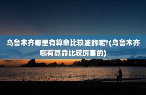 乌鲁木齐哪里有算命比较准的呢?(乌鲁木齐哪有算命比较厉害的)