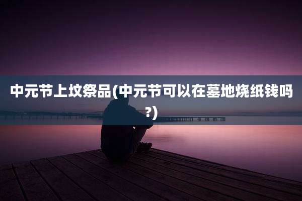 中元节上坟祭品(中元节可以在墓地烧纸钱吗?)