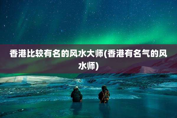 香港比较有名的风水大师(香港有名气的风水师)