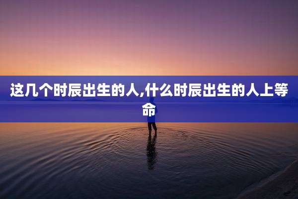 这几个时辰出生的人,什么时辰出生的人上等命