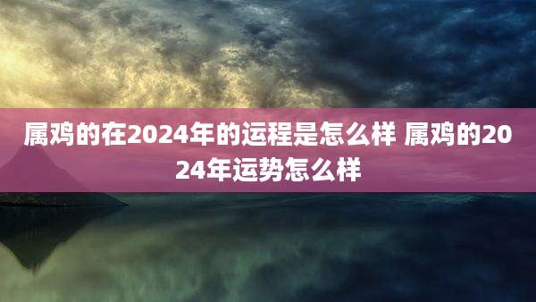属鸡的在2024年的运程是怎么样 属鸡的2024年运势怎么样