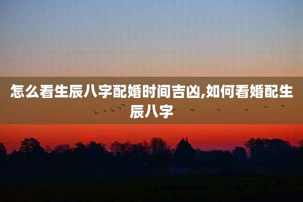 怎么看生辰八字配婚时间吉凶,如何看婚配生辰八字