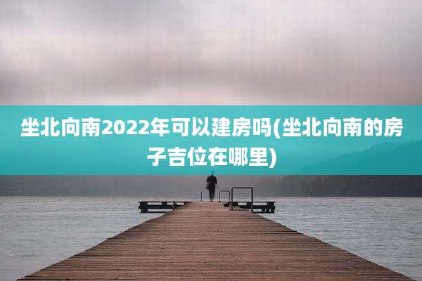 坐北向南2022年可以建房吗(坐北向南的房子吉位在哪里)