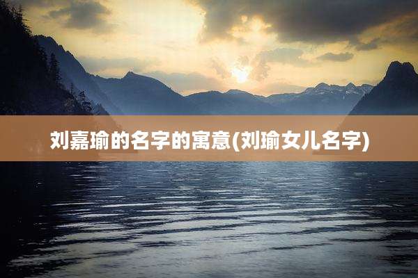 刘嘉瑜的名字的寓意(刘瑜女儿名字)