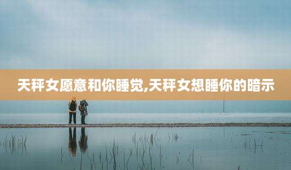 天秤女愿意和你睡觉,天秤女想睡你的暗示