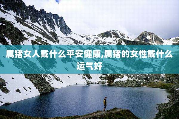 属猪女人戴什么平安健康,属猪的女性戴什么运气好