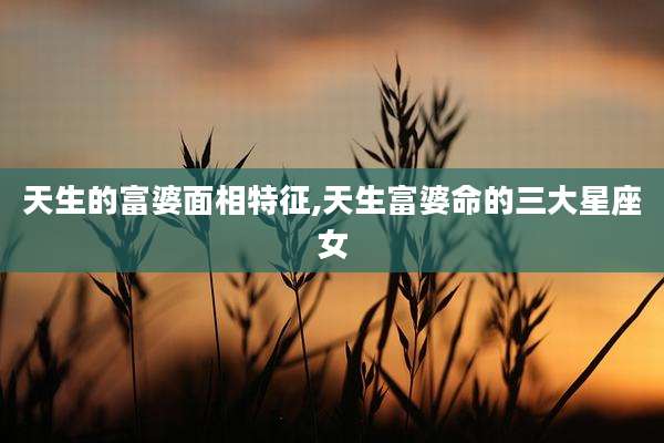天生的富婆面相特征,天生富婆命的三大星座女