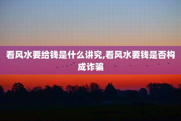 看风水要给钱是什么讲究,看风水要钱是否构成诈骗