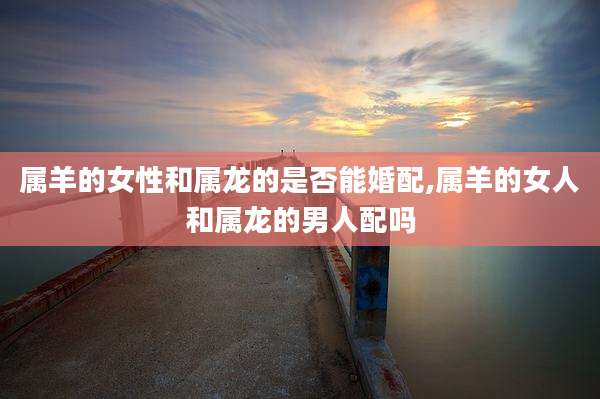 属羊的女性和属龙的是否能婚配,属羊的女人和属龙的男人配吗