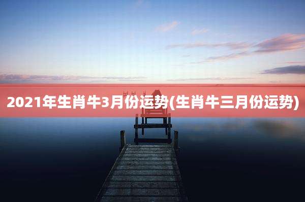 2021年生肖牛3月份运势(生肖牛三月份运势)