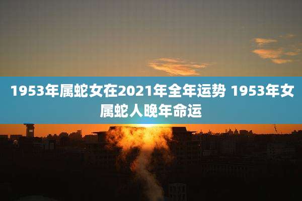 1953年属蛇女在2021年全年运势 1953年女属蛇人晚年命运